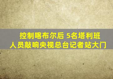 控制喀布尔后 5名塔利班人员敲响央视总台记者站大门